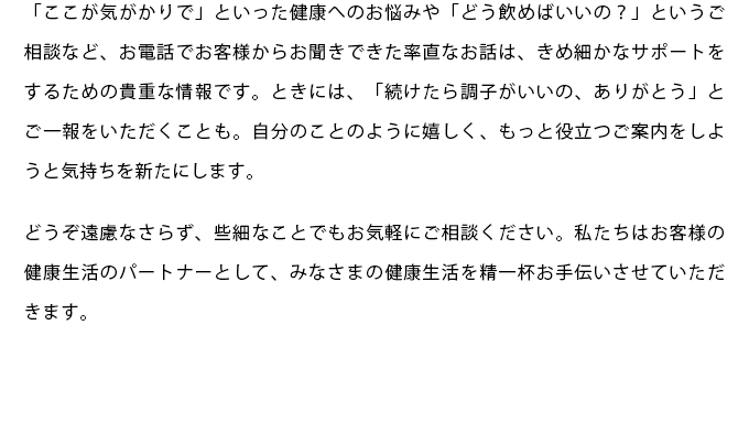 「ここが気がかりで」といった健康へのお悩みや「どう飲めばいいの？」というご相談など、お電話でお客様からお聞きできた率直なお話は、きめ細かなサポートをするための貴重な情報です。ときには、「続けたら調子がいいの、ありがとう」とご一報をいただくことも。自分のことのように嬉しく、もっと役立つご案内をしようと気持ちを新たにします。どうぞ遠慮なさらず、些細なことでもお気軽にご相談ください。私たちはお客様の健康生活のパートナーとして、みなさまの健康生活を精一杯お手伝いさせていただきます。