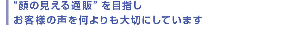 “顔の見える通販”を目指し  お客様の声を何よりも大切にしています