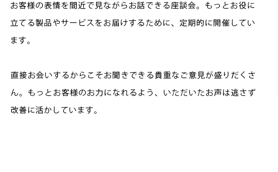 お客様の表情を間近で見ながらお話できる座談会。もっとお役に立てる製品やサービスをお届けするために、定期的に開催しています。