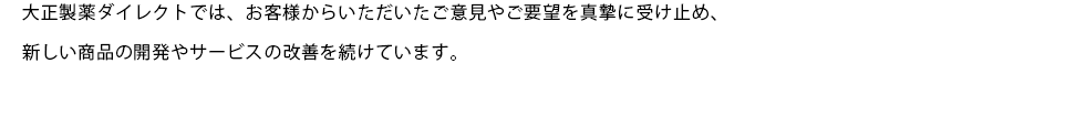 大正製薬ダイレクトでは、お客様からいただいたご意見やご要望を真摯に受け止め、新しい商品の開発やサービスの改善を続けています。