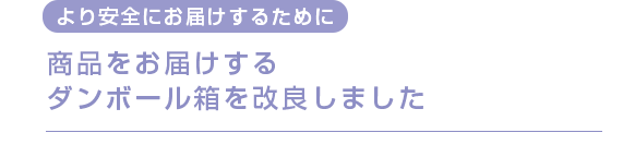 より安全にお届けするために　
          商品をお届けするダンボール箱を改良しました