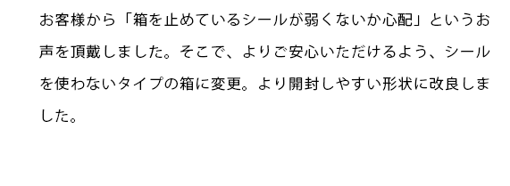 お客様から「箱を止めているシールが弱くないか心配」というお声を頂戴しました。そこで、よりご安心いただけるよう、シールを使わないタイプの箱に変更。より開封しやすい形状に改良しました。