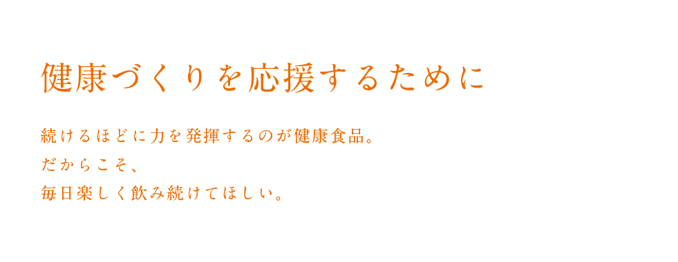 健康づくりを応援するために
        続けるほどに力を発揮するのが健康食品。
  だからこそ、毎日楽しく飲み続けてほしい。