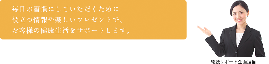 毎日の習慣にしていただくために役立つ情報や楽しいプレゼントで、お客様の健康生活をサポートします。　継続サポート企画担当