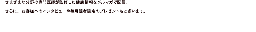 さまざまな分野の専門医師が監修した健康情報を冊子やウェブ上でご案内。さらに、お客様投稿のコーナーなどもあり、同じ健康生活を続ける仲間の話題も充実しています。