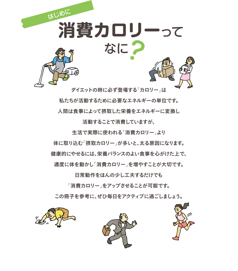 はじめに　消費カロリーってなに？　ダイエットの時に必ず登場する「カロリー」は私たちが活動するために必要なエネルギーの単位です。人間は食事によって摂取した栄養をエネルギーに変換し活動することで消費していますが、生活で実際に使われる「消費カロリー」より体に取り込む「摂取カロリー」が多いと、太る原因になります。健康的にやせるには、栄養バランスのよい食事を心がけた上で、適度に体を動かし「消費カロリー」を増やすことが大切です。日常動作をほんの少し工夫するだけでも「消費カロリー」をアップさせることが可能です。この冊子を参考に、ぜひ毎日をアクティブに過ごしましょう。