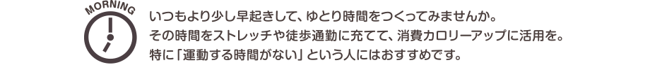 MORNING　いつもより少し早起きして、ゆとり時間をつくってみませんか。その時間をストレッチや徒歩通勤に充てて、消費カロリーアップに活用を。特に「運動する時間がない」という人にはおすすめです。