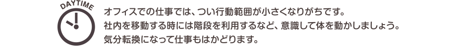 DAYTIME　オフィスでの仕事では、つい行動範囲が小さくなりがちです。社内を移動する時には階段を利用するなど、意識して体を動かしましょう。気分転換になって仕事もはかどります。