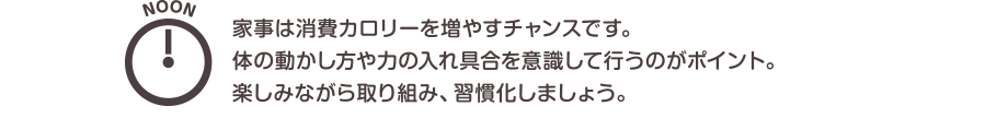 NOON　家事は消費カロリーを増やすチャンスです。体の動かし方や力の入れ具合を意識して行うのがポイント。楽しみながら取り組み、習慣化しましょう。