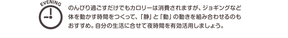 EVENING のんびり過ごすだけでもカロリーは消費されますが、ジョギングなど体を動かす時間をつくって、「静」と「動」の動きを組み合わせるのもおすすめ。自分の生活に合せて夜時間を有効活用しましょう。