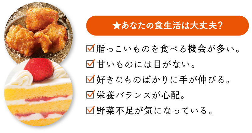 あなたの食生活は大丈夫？　脂っこいものを食べる機会が多い。　甘いものには目がない。　好きなものばかりに手が伸びる。　栄養バランスが心配。　野菜不足が気になっている。