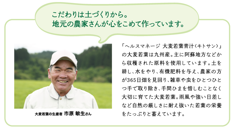 こだわりは土づくりから。地元の農家さんが心をこめて作っています。　「ヘルスマネージ 大麦若葉青汁<キトサン>」の大麦若葉は九州産。主に阿蘇地方などから収穫された原料を使用しています。土を耕し、水をやり、有機肥料を与え、農家の方が365日畑を見回り、雑草や虫をひとつひとつ手で取り除き、手間ひまを惜しむことなく大切に育てた大麦若葉。雨風や強い日差しなど自然の厳しさに耐え抜いた若葉の栄養をたっぷりと蓄えています。