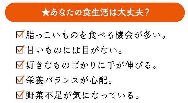 あなたの食生活は大丈夫？　脂っこいものを食べる機会が多い。　甘いものには目がない。　好きなものばかりに手が伸びる。　栄養バランスが心配。　野菜不足が気になっている。