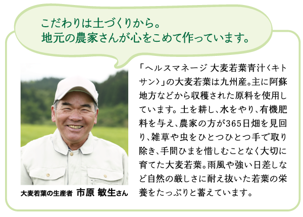 こだわりは土づくりから。地元の農家さんが心をこめて作っています。　「ヘルスマネージ 大麦若葉青汁<キトサン>」の大麦若葉は九州産。主に阿蘇地方などから収穫された原料を使用しています。土を耕し、水をやり、有機肥料を与え、農家の方が365日畑を見回り、雑草や虫をひとつひとつ手で取り除き、手間ひまを惜しむことなく大切に育てた大麦若葉。雨風や強い日差しなど自然の厳しさに耐え抜いた若葉の栄養をたっぷりと蓄えています。