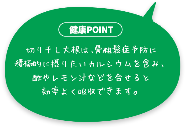 切り干し大根は、骨粗鬆症予防に積極的に摂りたいカルシウムを含み、酢やレモン汁などを合せると効率よく吸収できます。