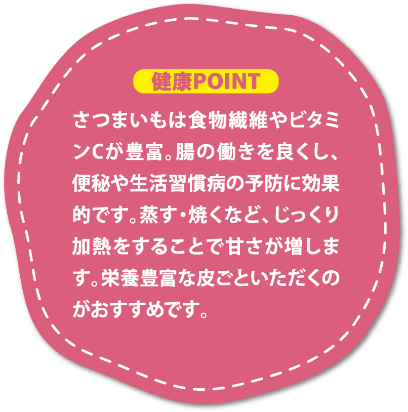 さつまいもは食物繊維やビタミンCが豊富。腸の働きを良くし、便秘や生活習慣病の予防に効果的です。蒸す・焼くなど、じっくり加熱をすることで甘さが増します。栄養豊富な皮ごといただくのがおすすめです。