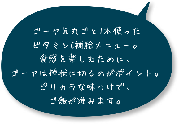 ゴーヤを丸ごと1本使ったビタミンC補給メニュー。食感を楽しむために、ゴーヤは棒状に切るのがポイント。ピリカラな味つけで、ご飯が進みます。