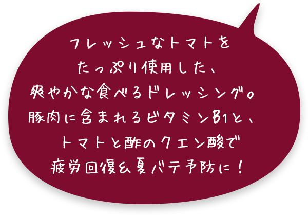 フレッシュなトマトをたっぷり使用した、爽やかな食べるドレッシング。豚肉に含まれるビタミンB1と、トマトと酢のクエン酸で疲労回復&夏バテ予防に！