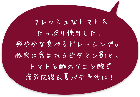 フレッシュなトマトをたっぷり使用した、爽やかな食べるドレッシング。豚肉に含まれるビタミンB1と、トマトと酢のクエン酸で疲労回復&夏バテ予防に！