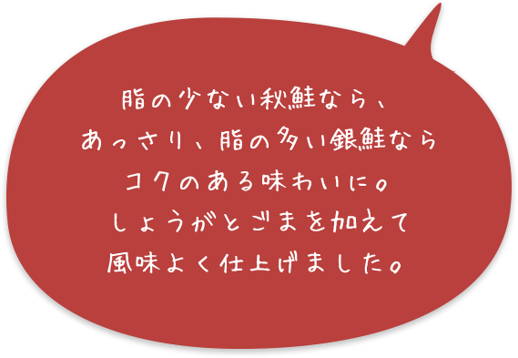 脂の少ない秋鮭なら、あっさり、脂の多い銀鮭ならコクのある味わいに。しょうがとごまを加えて風味よく仕上げました。