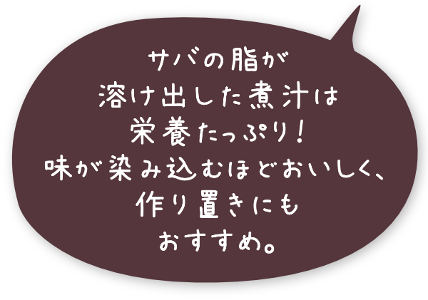 サバの脂が溶け出した煮汁は栄養たっぷり!味が染み込むほどおいしく、作り置きにもおすすめ。