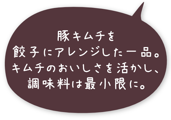 豚キムチを餃子にアレンジした一品。キムチのおいしさを活かし、調味料は最小限に。