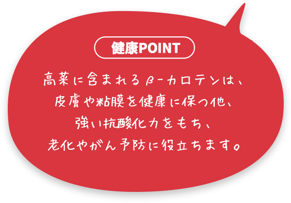 高菜に含まれるβ-カロテンは、皮膚や粘膜を健康に保つ他、強い抗酸化力をもち、老化やがん予防に役立ちます。