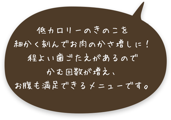 低カロリーのきのこを細かく刻んでお肉のかさ増しに！程よい歯ごたえがあるのでかむ回数が増え、お腹も満足できるメニューです。