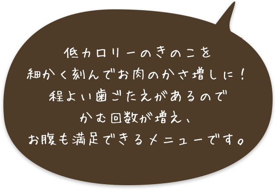 低カロリーのきのこを細かく刻んでお肉のかさ増しに！程よい歯ごたえがあるのでかむ回数が増え、お腹も満足できるメニューです。