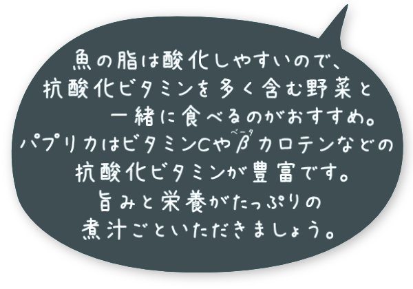 魚の脂は酸化しやすいので、抗酸化ビタミンを多く含む野菜と一緒に食べるのがおすすめ。パプリカはビタミンCやβカロテンなどの抗酸化ビタミンが豊富です。旨みと栄養がたっぷりの煮汁ごといただきましょう。