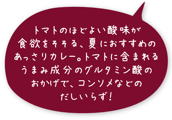 トマトのほどよい酸味が食欲をそそる、夏におすすめのあっさりカレー。トマトに含まれるうまみ成分のグルタミン酸のおかげで、コンソメなどのだしいらず！