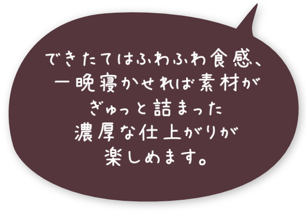 できたてはふわふわ食感、一晩寝かせれば素材がぎゅっと詰まった濃厚な仕上がりが楽しめます。