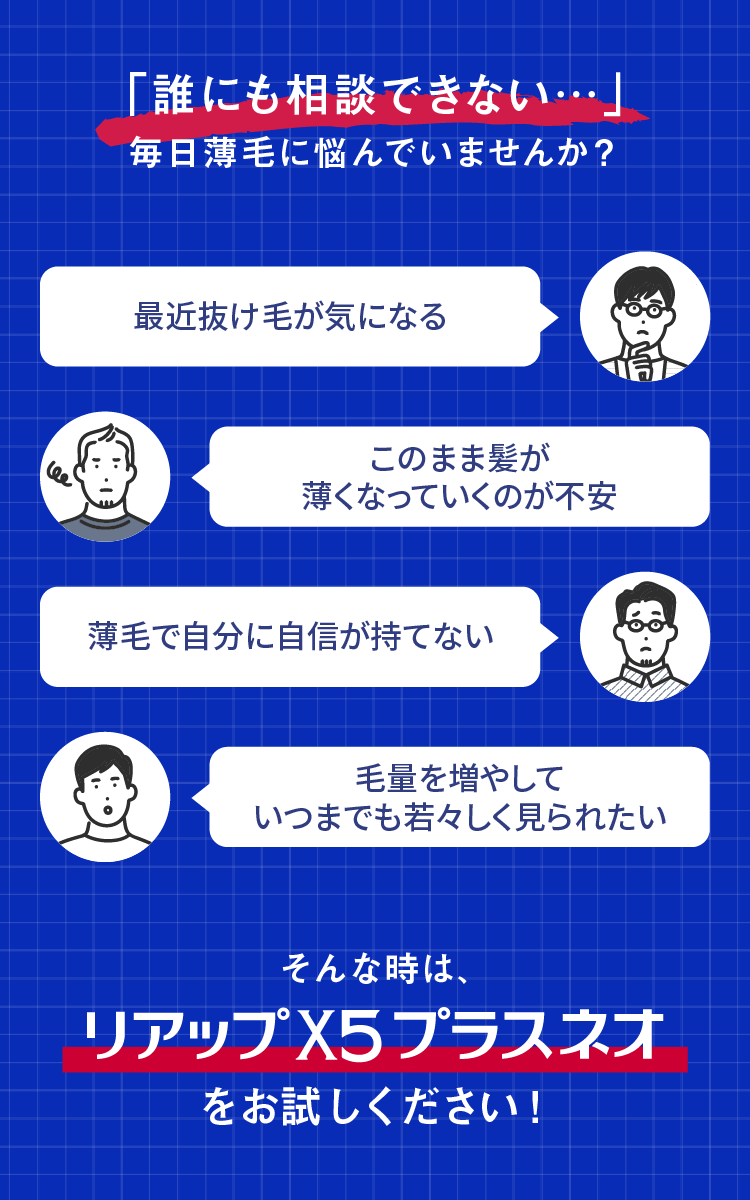 「誰にも相談できない・・・」 毎日薄毛に悩んでいませんか？ 最近抜け毛が気になる このまま髪が薄くなっていくのが不安 薄毛で自分に自信が持てない 毛量を増やしていつまでも若々しく見られたい そんな時は、リアップX5プラスネオをお試しください！