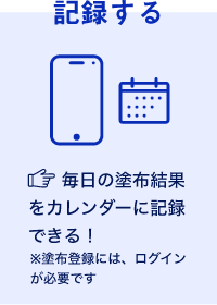 記録する 毎日の塗布結果をカレンダーに記録できる！ ※塗布登録には、ログインが必要です