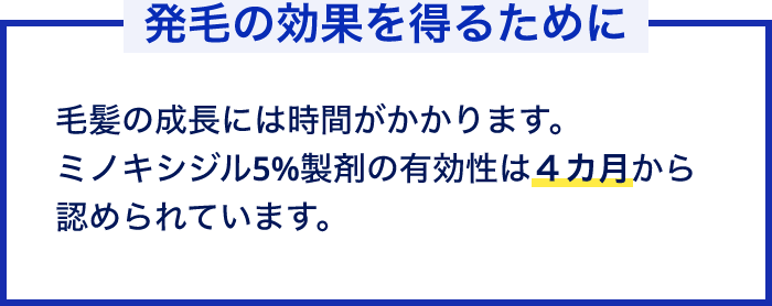 発毛の効果を得るために 毛髪の成長には時間がかかります。ミノキシジル5％製剤の有効性は4カ月から認められています。