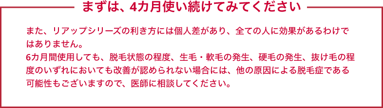 まずは、4カ月使い続けてみてください また、リアップシリーズの利き方には個人差があり、全ての人に効果があるわけではありません。6カ月間使用しても、脱毛状態の程度、生毛・軟毛の発生、硬毛の発生、抜け毛の程度のいずれにおいても改善が認められない場合には、他の原因による脱毛症である可能性もございますので、医師に相談してください。