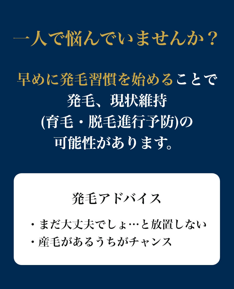 一人で悩んでいませんか?早めに発毛習慣を始めることで発毛、現状維持(育毛・脱毛進行予防)の可能性があります。