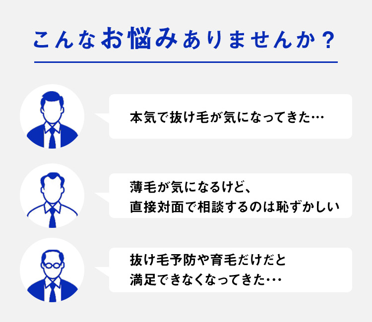こんなお悩みありませんか?/本気で抜け毛が気になってきた/薄毛が気になるけど直接対面で相談するのは恥ずかしい/抜け毛予防や育毛だけだと満足できなくなってきた