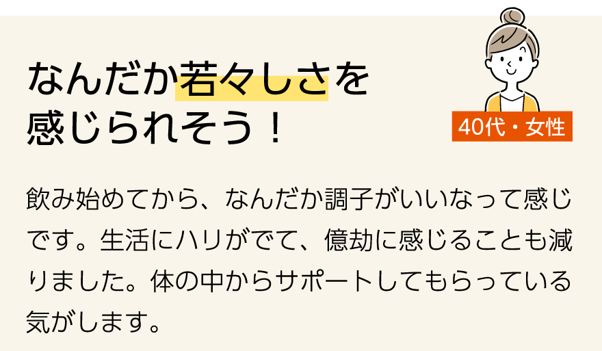 「なんだか若々しさを感じられそう!」(40代女性)飲み始めてから、なんだか調子がいいなって感じです。生活にハリがでて、億劫に感じることも減りました。体の中からサポートしてもらっている気がします。