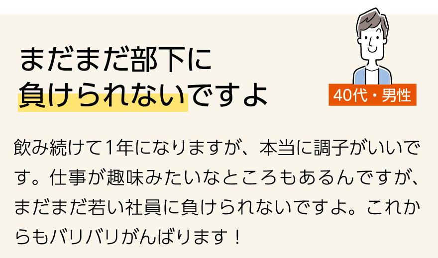 「まだまだ部下に 負けられないですよ」(40代男性)飲み続けて1年になりますが、本当に調子がいいです。仕事が趣味みたいなところもあるんですが、まだまだ若い社員に負けられないですよ。これからもバリバリがんばります!