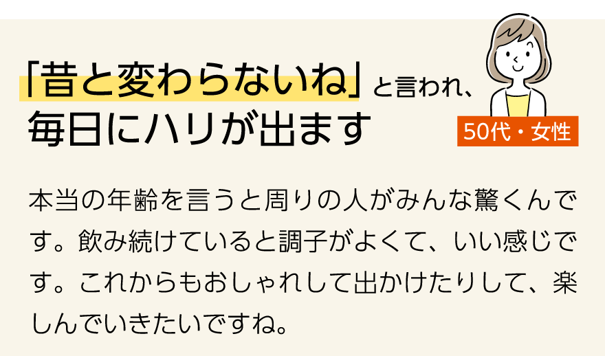 「「昔と変わらないね」と言われ、毎日にハリが出ます」(50代女性)本当の年齢を言うと周りの人がみんな驚くんです。飲み続けていると調子がよくて、いい感じです。これからもおしゃれして出かけたりして、楽しんでいきたいですね。