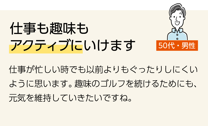 「仕事も趣味もアクティブにいけます」(50代男性)仕事が忙しい時でも以前よりもぐったりしにくいように思います。趣味のゴルフを続けるためにも、元気を維持していきたいですね。