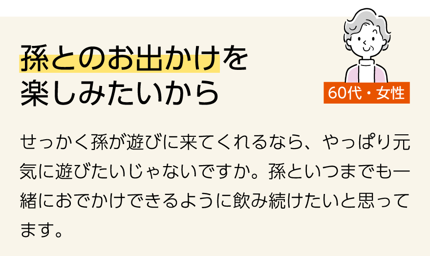 「孫とのお出かけを楽しみたいから」(60代女性)せっかく孫が遊びに来てくれるなら、やっぱり元気に遊びたいじゃないですか。孫といつまでも一緒におでかけできるように飲み続けたいと思ってます。