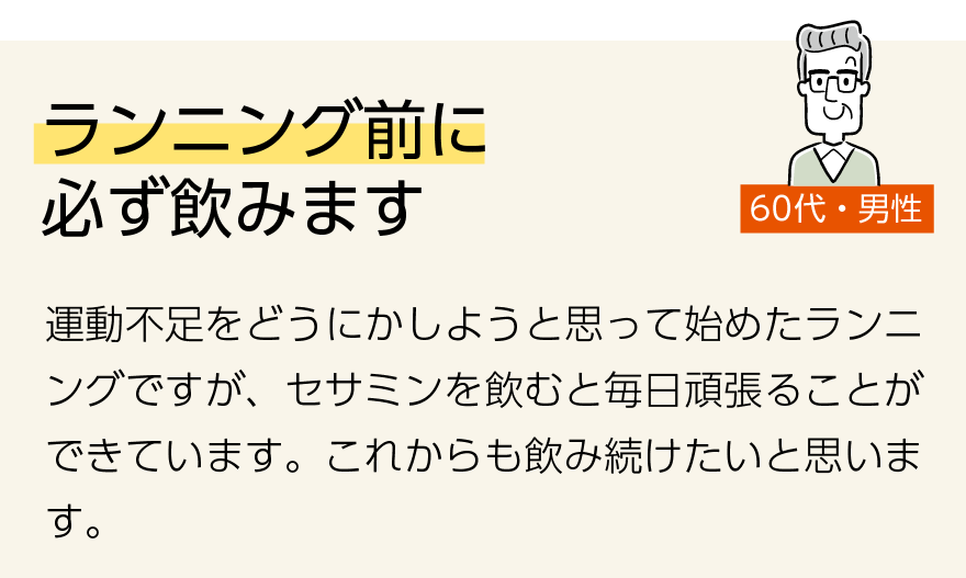 「ランニング前に必ず飲みます」(60代男性)運動不足をどうにかしようと思って始めたランニングですが、セサミンを飲むと毎日頑張ることができています。これからも飲み続けたいと思います。