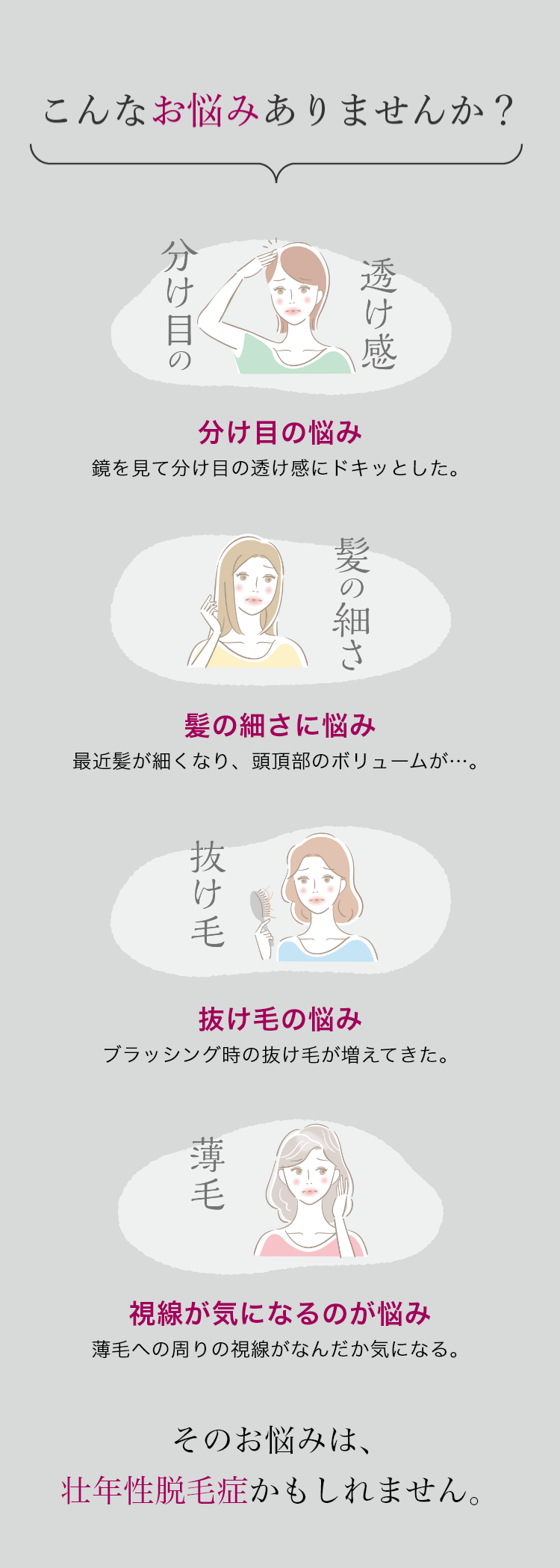 こんなお悩みありませんか?/分け目の悩み/髪の細さに悩み/抜け毛の悩み/視線が気になるのが悩み/そのお悩みは、壮年性脱毛症かもしれません。