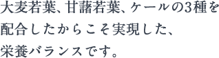 大麦若葉、甘藷若葉、ケールの3種を配合したからこそ実現した、栄養バランスです。