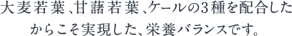 大麦若葉、甘藷若葉、ケールの3種を配合したからこそ実現した、栄養バランスです。