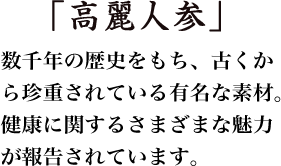 「高麗人参」数千年の歴史をもち、古くから珍重されている有名な素材。健康に関するさまざまな魅力が報告されています。