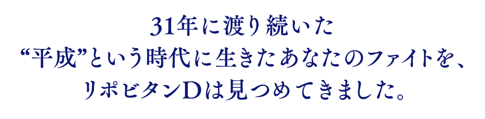 31年に渡り続いた“平成”という時代に生きたあなたのファイトを、リポビタンDは見つめてきました。