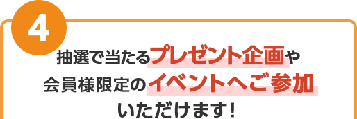 抽選で当たるプレゼント企画や、会員様限定のイベントへご参加いただけます！